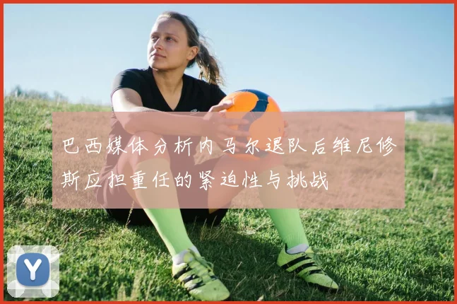 巴西媒体分析内马尔退队后维尼修斯应担重任的紧迫性与挑战