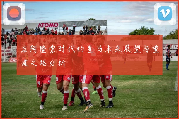 后阿隆索时代的皇马未来展望与重建之路分析