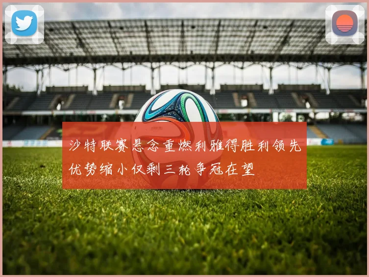沙特联赛悬念重燃利雅得胜利领先优势缩小仅剩三轮争冠在望