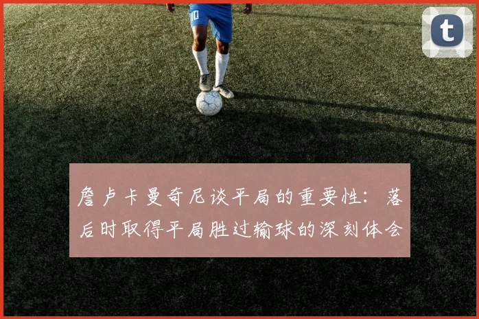 詹卢卡曼奇尼谈平局的重要性：落后时取得平局胜过输球的深刻体会