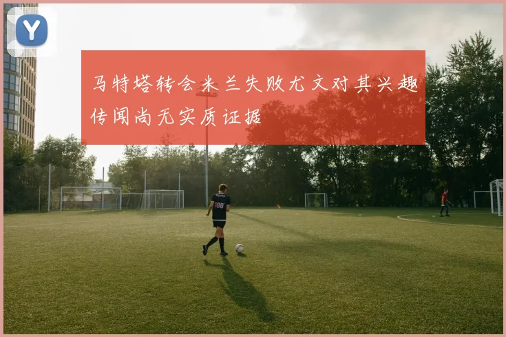 马特塔转会米兰失败尤文对其兴趣传闻尚无实质证据