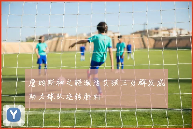 詹姆斯神之瞪激活艾顿三分群发威助力球队逆转胜利