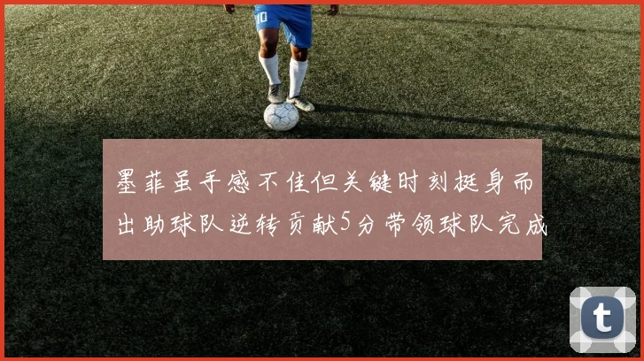 墨菲虽手感不佳但关键时刻挺身而出助球队逆转贡献5分带领球队完成13-0反击