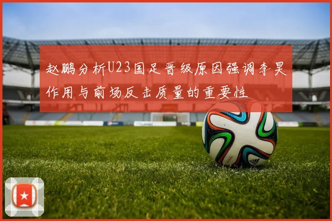 赵鹏分析U23国足晋级原因强调李昊作用与前场反击质量的重要性