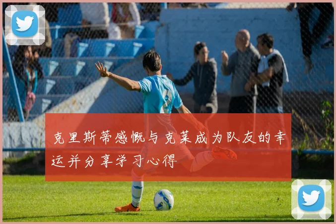 克里斯蒂感慨与克莱成为队友的幸运并分享学习心得