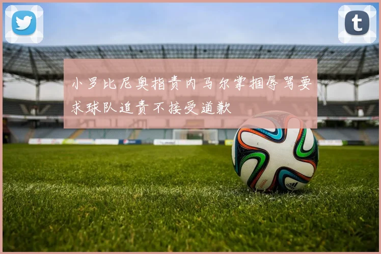 小罗比尼奥指责内马尔掌掴辱骂要求球队追责不接受道歉