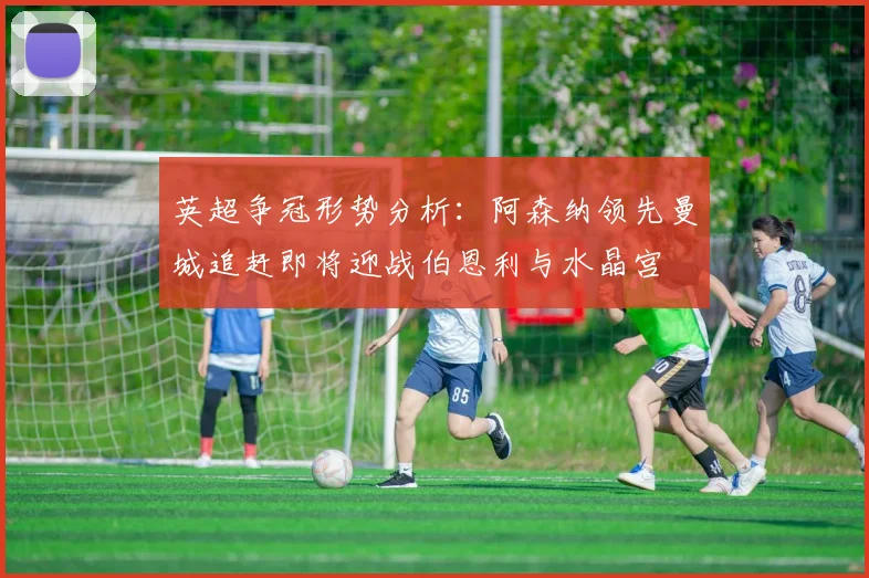 英超争冠形势分析：阿森纳领先曼城追赶即将迎战伯恩利与水晶宫