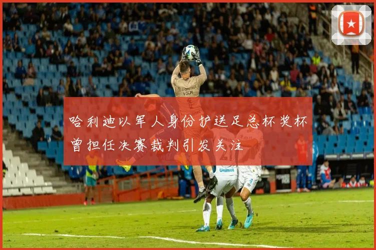 哈利迪以军人身份护送足总杯奖杯曾担任决赛裁判引发关注