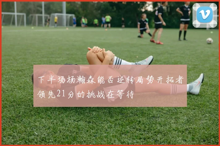 下半场杨瀚森能否逆转局势开拓者领先21分的挑战在等待