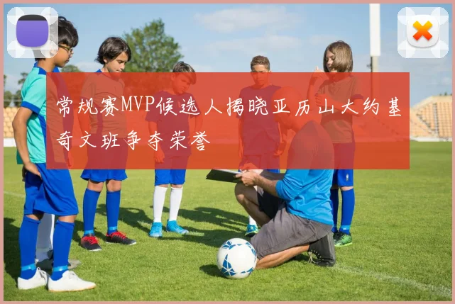 常规赛MVP候选人揭晓亚历山大约基奇文班争夺荣誉