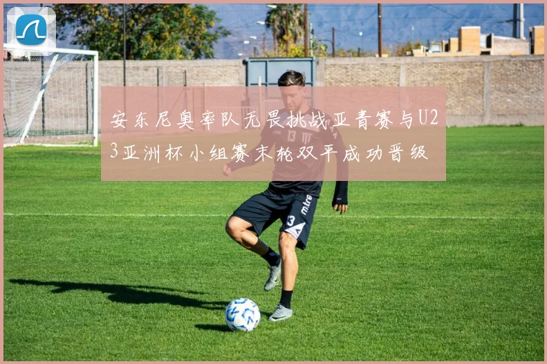 安东尼奥率队无畏挑战亚青赛与U23亚洲杯小组赛末轮双平成功晋级