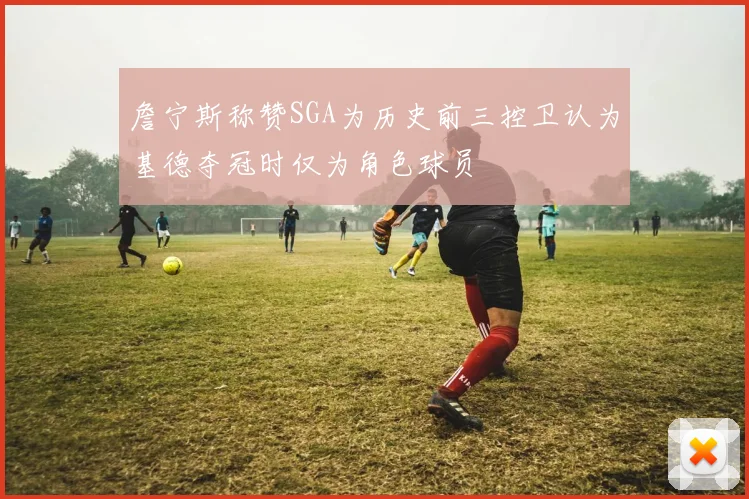 詹宁斯称赞SGA为历史前三控卫认为基德夺冠时仅为角色球员
